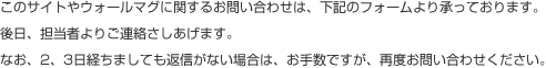 このサイトやウォールマグに関するお問い合わせは、下記のフォームより承っております。後日、担当者よりご連絡さしあげます。なお、2、3日経ちましても返信がない場合は、お手数ですが、再度お問い合わせください。