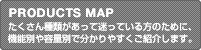 PRODUCTS MAP：たくさん種類があって迷っている方のために、機能別や容量別で分かりやすくご紹介します。