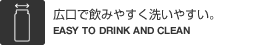 広口で飲みやすく洗いやすい。（EASY TO DRINK AND CLEAN）